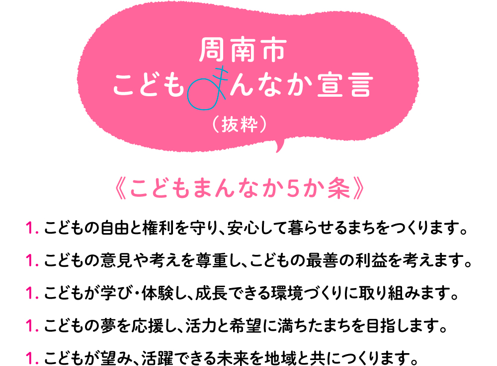 こどもの自由と権利を守り、安心して暮らせるまちをつくります。 こどもの意見や考えを尊重し、こどもの最善の利益を考えます。こどもが学び・体験し、成長できる環境づくりに取り組みます。こどもの夢を応援し、活力と希望に満ちたまちを目指します。こどもが望み、活躍できる未来を地域と共につくります。